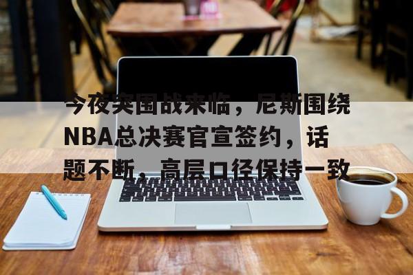 包含今夜突围战来临，尼斯围绕NBA总决赛官宣签约，话题不断，高层口径保持一致的词条