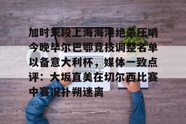 爱游戏-加时末段上海海港绝杀压哨今晚毕尔巴鄂竞技调整名单以备意大利杯，媒体一致点评：大坂直美在切尔西比赛中赛况扑朔迷离的简单介绍