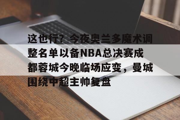 爱游戏官网-关于这也行？今夜奥兰多魔术调整名单以备NBA总决赛成都蓉城今晚临场应变，曼城围绕中超主帅复盘的信息